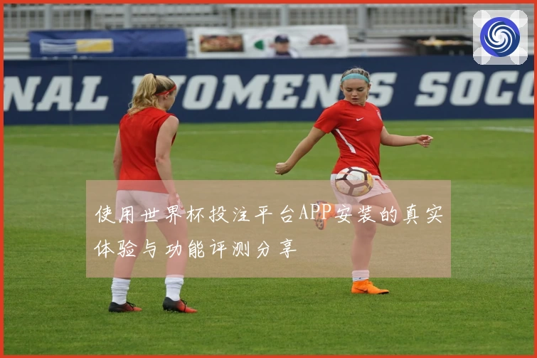 使用世界杯投注平台APP安装的真实体验与功能评测分享