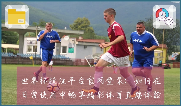 世界杯投注平台官网登录:如何在日常使用中畅享精彩体育直播体验