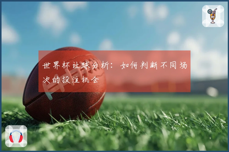 世界杯让球分析：如何判断不同场次的投注机会