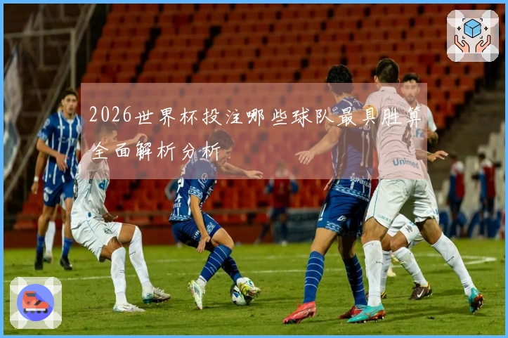 2026世界杯投注哪些球队最具胜算全面解析分析
