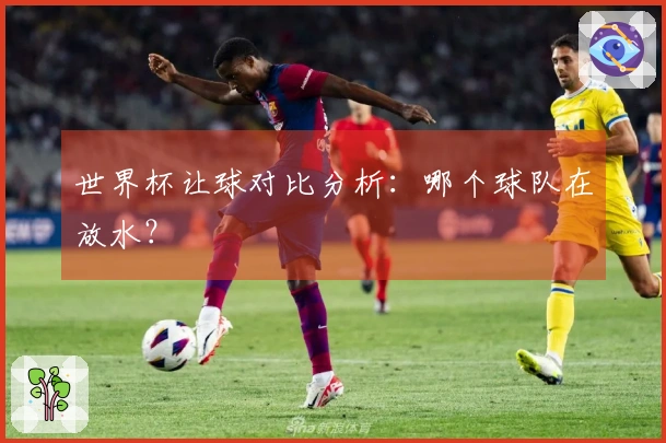 世界杯让球对比分析：哪个球队在放水？