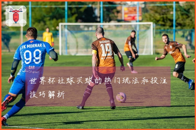 世界杯让球买球的热门玩法和投注技巧解析
